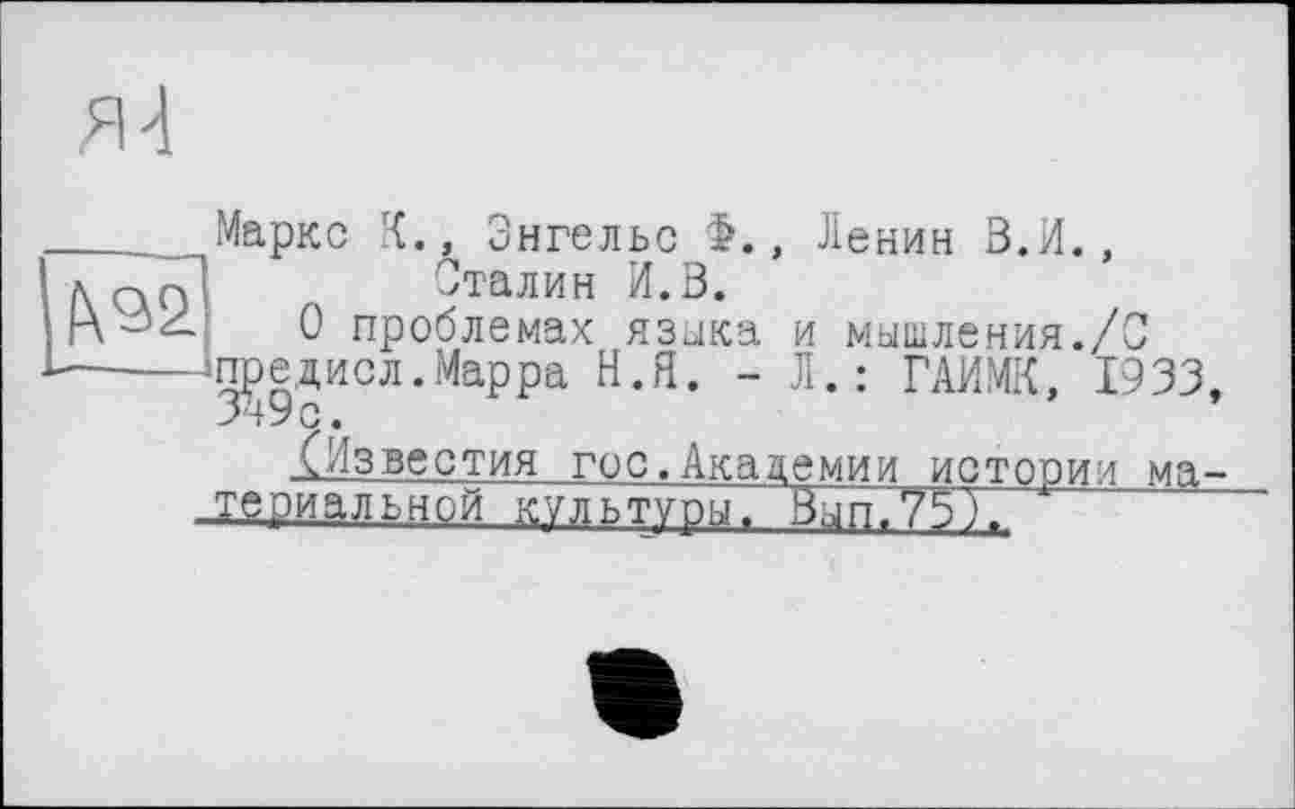 ﻿Я 4
f\92L
Маркс К., Энгельс >., Ленин В.И., Сталин И.В.
О проблемах языка и мышления./С -предисл. Марра Н.Я. - Л.: ГАИМК, 1933,
^Известия гос.Академии истории материальной культуры, Вып.75),